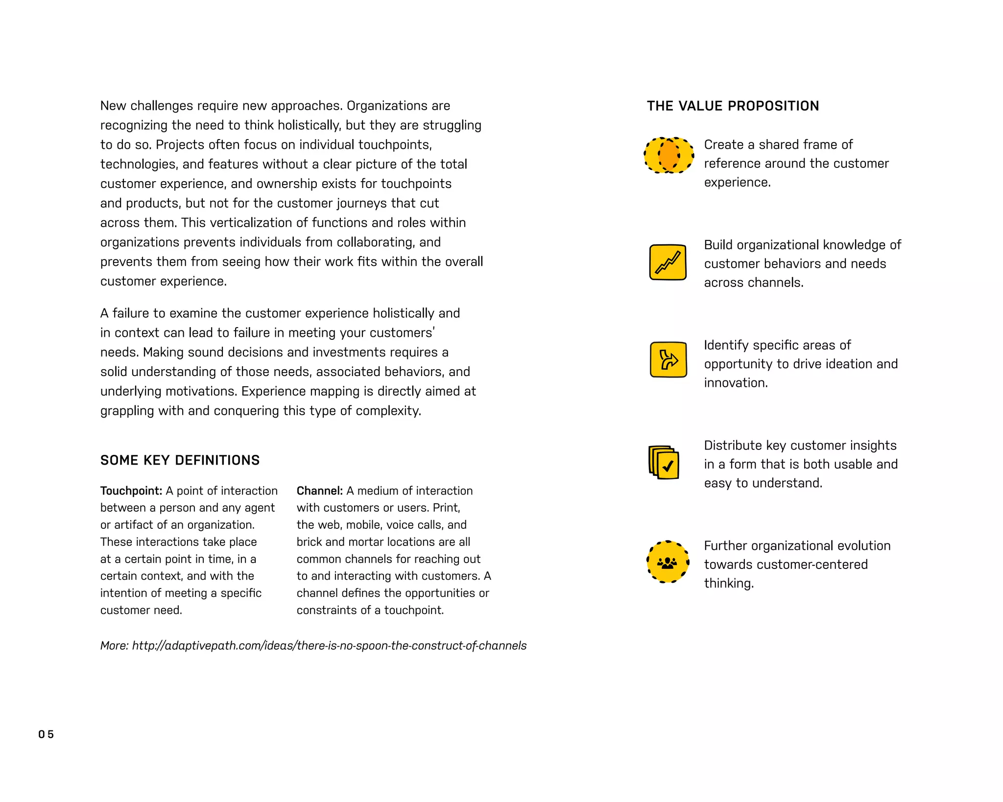 0 5
New challenges require new approaches. Organizations are
recognizing the need to think holistically, but they are struggling
to do so. Projects often focus on individual touchpoints,
technologies, and features without a clear picture of the total
customer experience, and ownership exists for touchpoints
and products, but not for the customer journeys that cut
across them. This verticalization of functions and roles within
organizations prevents individuals from collaborating, and
prevents them from seeing how their work ﬁts within the overall
customer experience.
A failure to examine the customer experience holistically and
in context can lead to failure in meeting your customers’
needs. Making sound decisions and investments requires a
solid understanding of those needs, associated behaviors, and
underlying motivations. Experience mapping is directly aimed at
grappling with and conquering this type of complexity.
Touchpoint: A point of interaction
between a person and any agent
or artifact of an organization.
These interactions take place
at a certain point in time, in a
certain context, and with the
intention of meeting a speciﬁc
customer need.
Create a shared frame of
reference around the customer
experience.
Build organizational knowledge of
customer behaviors and needs
across channels.
Identify speciﬁc areas of
opportunity to drive ideation and
innovation.
Distribute key customer insights
in a form that is both usable and
easy to understand.
Further organizational evolution
towards customer-centered
thinking.
THE VALUE PROPOSITION
Channel: A medium of interaction
with customers or users. Print,
the web, mobile, voice calls, and
brick and mortar locations are all
common channels for reaching out
to and interacting with customers. A
channel deﬁnes the opportunities or
constraints of a touchpoint.
SOME KEY DEFINITIONS
More: http://adaptivepath.com/ideas/there-is-no-spoon-the-construct-of-channels
 