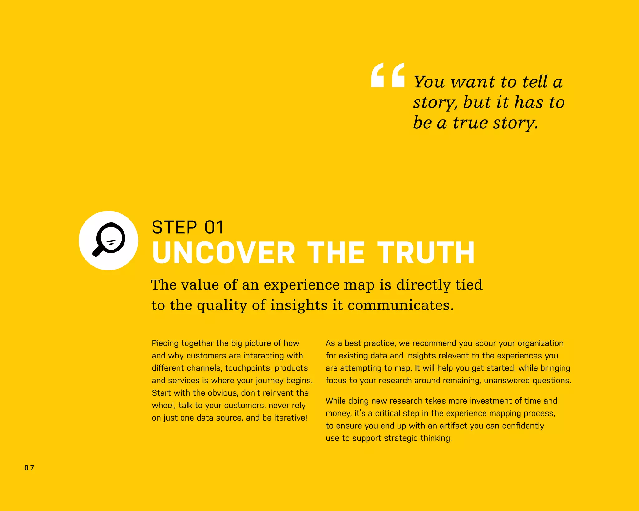 0 7
STEP 01
UNCOVER THE TRUTH
As a best practice, we recommend you scour your organization
for existing data and insights relevant to the experiences you
are attempting to map. It will help you get started, while bringing
focus to your research around remaining, unanswered questions.
While doing new research takes more investment of time and
money, it’s a critical step in the experience mapping process,
to ensure you end up with an artifact you can conﬁdently
use to support strategic thinking.
The value of an experience map is directly tied
to the quality of insights it communicates.
You want to tell a
story, but it has to
be a true story.
Piecing together the big picture of how
and why customers are interacting with
diﬀerent channels, touchpoints, products
and services is where your journey begins.
Start with the obvious, don't reinvent the
wheel, talk to your customers, never rely
on just one data source, and be iterative!
 