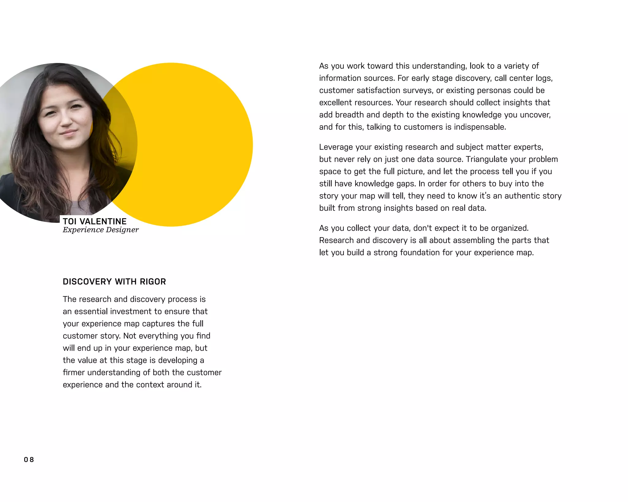 0 8
DISCOVERY WITH RIGOR
The research and discovery process is
an essential investment to ensure that
your experience map captures the full
customer story. Not everything you ﬁnd
will end up in your experience map, but
the value at this stage is developing a
ﬁrmer understanding of both the customer
experience and the context around it.
As you work toward this understanding, look to a variety of
information sources. For early stage discovery, call center logs,
customer satisfaction surveys, or existing personas could be
excellent resources. Your research should collect insights that
add breadth and depth to the existing knowledge you uncover,
and for this, talking to customers is indispensable.
Leverage your existing research and subject matter experts,
but never rely on just one data source. Triangulate your problem
space to get the full picture, and let the process tell you if you
still have knowledge gaps. In order for others to buy into the
story your map will tell, they need to know it’s an authentic story
built from strong insights based on real data.
As you collect your data, don't expect it to be organized.
Research and discovery is all about assembling the parts that
let you build a strong foundation for your experience map.
TOI VALENTINE
Experience Designer
 