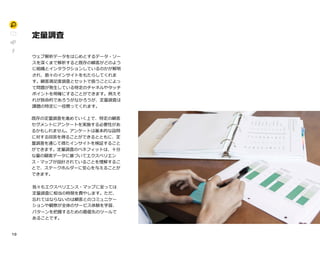 1 0
定量調査P
ウェブ解析データをはじめとするデータ・ソー
スを深くまで解析すると既存の顧客がどのよう
に組織とインタラクションしているのかが解明
され、数々のインサイトをもたらしてくれま
す。顧客満足度調査とセットで扱うことによっ
て問題が発生している特定のチャネルやタッチ
ポイントを明確にすることができます。例えそ
れが致命的であろうがなかろうが、定量調査は
課題の特定に一役買ってくれます。II
既存の定量調査を進めていく上で、特定の顧客
セグメントにアンケートを実施する必要性があ
るかもしれません。アンケートは基本的な設問
に対する回答を得ることができるとともに、定
量調査を通じて得たインサイトを検証すること
ができます。定量調査のベネフィットは、十分
な量の顧客データに基づいてエクスペリエン
ス・マップが設計されていることを理解するこ
とで、ステークホルダーに安心を与えることが
できます。H
我々もエクスペリエンス・マップに至っては
定量調査に相当の時間を費やします。ただ、
忘れてはならないのは顧客とのコミュニケー
ションや観察が全体のサービス体験を学習、
パターンを把握するための最優先のツールで
あることです。
 