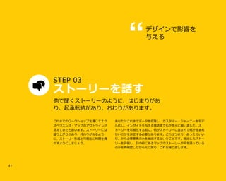 2 1
STEP 03tt
ストーリーを話す
あなたはこれまでデータを収集し、カスタマー・ジャーニーをモデ
ル化し、インサイトを与える発話までもが手元に揃いました。ス
トーリーを可視化する前に、何がストーリーに含まれて何が含まれ
ないのかを決定する必要があります。これはつまり、あったらいい
な、から必要要素のみを抽出するということです。抽出したストー
リーを評価し、目の前にあるマップのストーリーが何を語っている
のかを再確認しながら元に戻り、これを繰り返します。
他で聞くストーリーのように、はじまりがあ
り、起承転結があり、おわりがあります。
デザインで影響を
与える
これまでのワークショップを通じてエク
スペリエンス・マップのアウトラインが
見えてきたと思います。ストーリーには
盛り上がりがあり、終わりがあるよう
に、ストーリー形成と可視化に時間を費
やすようにしましょう。
 