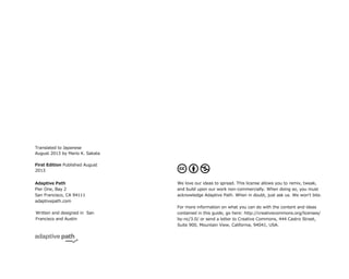 P
First Edition Published August
2013POS
Adaptive Path
Pier One, Bay 2
San Francisco, CA 94111
adaptivepath.comS
Written and designed in San
Francisco and AustinTP
We love our ideas to spread. This license allows you to remix, tweak,
and build upon our work non-commercially. When doing so, you must
acknowledge Adaptive Path. When in doubt, just ask us. We wonʼt bite.SSVUS
For more information on what you can do with the content and ideas
contained in this guide, go here: http://creativecommons.org/licenses/
by-nc/3.0/ or send a letter to Creative Commons, 444 Castro Street,
Suite 900, Mountain View, California, 94041, USA.
Translated to Japanese
August 2013 by Mario K. Sakata
 