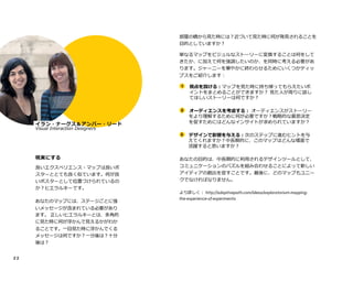 2 2
NAR
イラン・ナーグス＆アンバー・リード
Visual Interaction DesignersMii
現実にする
良いエクスペリエンス・マップは良いポ
スターととても良く似ています。何が良
いポスターとして位置づけられているの
か？ヒエラルキーです。
あなたのマップには、ステージごとに強
いメッセージが含まれている必要があり
ます。 正しいヒエラルキーとは、多角的
に見た時に何が浮かんで見えるかがわか
ることです。一目見た時に浮かんでくる
メッセージは何ですか？一分後は？十分
後は？
部屋の橋から見た時には？近づいて見た時に何が発見されることを
目的としていますか？
単なるマップをビジュルなストーリーに変換することは何をして
きたか、に加えて何を強調したいのか、を同時に考える必要があ
ります。ジャーニーを華やかに終わらせるためにいくつかティッ
プスをご紹介します：
	
1 視点を設ける：マップを見た時に持ち帰ってもらえたいポ
　 イントをまとめることができますか？ 見た人が周りに話し
　 てほしいストーリーは何ですか？
	
2 オーディエンスを考慮する： オーディエンスがストーリー
　 をより理解するために何が必要ですか？戦略的な意思決定
　 を促すためにはどんなインサイトが求められていますか？
	
3 デザインで影響を与える：次のステップに進むヒントを与
　 えてくれますか？中長期的に、このマップはどんな場面で
　 活躍すると思いますか？
あなたの目的は、中長期的に利用されるデザインツールとして、
コミュニケーションのパズルを組み合わせることによって新しい
アイディアの創出を促すことです。最後に、どのマップもユニー
クでなければなりません。
より詳しく： http://adaptivepath.com/ideas/exploratorium-mapping-
the-experience-of-experiments
 