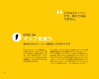 2 5
STEP 04u
マップを使う
マップを深く、そして広く廻すことを推奨します。そうすれば組
織横断の意思決定に大きな影響を与えることができます。ミー
ティングで発表してみてください。大きなサイズの紙に出力して
皆が注意して見てくれるような場所に貼ってみてください。デー
タ化してエグセグティブが自席で眺められるように工夫してみて
ください。ペルソナやデータ分析資料など既存の資料とセットで
提供してみてください。ただ、最も大切なことは、エクスペリエ
ンス・マップは答えではなく、ツールであるということです。
あなたのジャーニーは始まったばかりです
これはストーリー
です。答えではあ
りません。
エクスペリエンス・マップは顧客のニー
ズを満たすために、次のアクションに繋
げてくれる新しい方向性を示唆してくれ
ます。また、全体のカスタマー・エクス
ペリエンスにフォーカスをあてるために
組織横断で人々をまとめてくれるシンボ
ル的な活動でもあります。
 