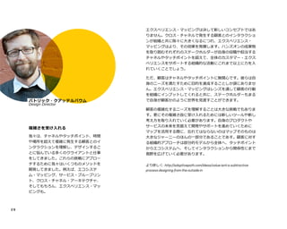 2 6e
複雑さを受け入れる
我々は、チャネルやタッチポイント、時間
や場所を超えて複雑に発生する顧客とのイ
ンタラクションを理解し、デザインするこ
とに悩んでいる多くのクライアントと仕事
をしてきました。これらの挑戦にアプロー
チするために我々はいくつものメソッドを
開発してきました。例えば、エコシステ
ム・マッピング、サービス・ブループリン
ト、クロス・チャネル・アーキテクチャ、
そしてもちろん、エクスペリエンス・マッ
ピングも。
エクスペリエンス・マッピングは決して新しいコンセプトではあ
りません。クロス・チャネルで発生する顧客とのインタラクショ
ンが組織と共に除々に大きくなるにつれ、エクスペリエンス・
マッピングはより、その効果を発揮します。ハンズオンの成果物
を取り囲むそれぞれのステークホルダーが自身の役職や担当する
チャネルやタッチポイントを超えて、全体のカスタマー・エクス
ペリエンスをサポートする組織的な活動にこれまで以上に力を入
れていくことでしょう。
ただ、顧客はチャネルやタッチポイントに無関心です。彼らは自
身のニーズを満たすために目的を達成することしか頭にありませ
ん。エクスペリエンス・マッピングはレンズを通して顧客の行動
を組織にインプットしてくれると共に、ステークホルダーもまる
で自身が顧客かのように世界を見渡すことができます。
顧客の複雑化するニーズを理解することは大きな挑戦でもありま
す。更にその複雑さ故に受け入れるためには新しいツールや新し
考え方を取り入れていく必要があります。自身のプロダクトや
サービスの未来を見据えて開発やサポートを進めていくために
マップを活用する際に、忘れてはならないのはマップそのものは
大きなジャーニーのほんの一部分であることです。顧客に対する
組織的アプローチは部分的モデルから全体へ、タッチポイントか
らエコシステムへ、そしてインタラクションから関係性にまで視
野を広げていく必要があります。
より詳しく: http://adaptivepath.com/ideas/value-isnt-a-subtractive-
process-designing-from-the-outside-in
Pe
パトリック・クアッテルバウム
Design Director
 