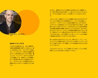 0 3
ranonhauer
ブランドン・シャウアー
CEO
appingthe
futureOTI
これまでの企業の多くは、1年に何億円も
の資金を顧客獲得に費やしてきました。新
しくお店を出したり、ウェブサイトを開い
たり、コールセンターで何千もの質問に答
えたり、広告を様々なチャネルで販売・購
入したり、トレンディーなモバイル向けア
プリを開発したり、新規サービスを開発し
たり。随分短い間に多くの企業はカスタ
マー・エクスペリエンスの差別化と称して
無数ものタッチポイントを築き上げてきま
した。OT
もちろん、顧客はそのような背景にある努力などには無関心で
す。彼らが関心があるのは唯一つ。様々なコンテキストにおいて
も、チャネルを超えてでもニーズを満たしてくれるかどうかで
す。T
上手くいけば、体験のマッピングは顧客とあなたのプロダクトや
サービスとの接点における感情的なフィードバックを可能にし、
カスタマー・エクスペリエンス全体を俯瞰することができます。
このマッピングを進めることでこれまで明かされて来なかった瞬
間にスポットをあてることで、火が灯されたように全体の体験を
司る周囲の価値ある瞬間に目が行くようになります。私たちはこ
のエクスペリエンス・マッピングを普段の業務に取り入れていま
す。従来のメソッドと異なるのはより多くのインサイトを得るこ
とができると共に、共に仕事をしているパートナーとより正確か
つ現実的な未来をつくりだすことができます。OP
我々 Adaptive Path のミッションは、優れたヒューマン・エク
スペリエンスの実現に向けてクライアントを導くことです。この
ガイドは彼らと同じく日々挑戦しづつける読者のみなさんのため
につくりました。
このエクスペリエンス・マップを通じたコラボレーションを得て
発見したことをぜひ我々にも教えてください！
 