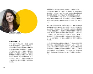 0 8isoverwith
rigorT
リサーチやディスカバリー（発見）に主眼
を置いたプロセスは、エクスペリエンス・
マップが顧客のストーリー全体を確実に捉
えるために必要な、重要なデザイン活動で
す。もちろん、リサーチを通じて得られた
発見すべてがエクスペリエンス・マップに
反映されるわけではありませんが、このス
テージにおけるリサーチの重要性は、カス
タマー・エクスペリエンスとそれを取り巻
くコンテキストを十分に理解することにあ
ります。
理解を得るためにはなるべくバラエイティに富んだデータ・
ソースに目を通すようにしましょう。早期の、かつ発見が得ら
れるステージにおいてはコールセンターのログや顧客満足度調
査の結果、既存のペルソナなどが良い情報源になると思いま
す。あなたが実施するリサーチは、ひとつづつ解明されていく
事実に新たな息を吹き込み、深さのあるインサイトを集め続け
なければなりません。顧客とのコミュニケーションも、必須で
す。TI
例えエキスパートが実施した調査であろうと、影響力のある調
査結果であろうと、絶対に、ひとつのデータ・ソースに頼らな
いようにしてください。それぞれの点をつなげて全体像を把握
すつつ、知識上のギャップがないか再確認する癖をつけてくだ
さい。第三者にあなたがこれから創るエクスペリエンス・マッ
プが語るストーリーにのめりこんでもらうためには、描かれて
いるストーリーそのものが事実であるということと実際のデー
タ・ソースが基になっていることを理解していただく必要があ
ります。
リサーチを進めている最中に、収集したデータがはじめから整
理されていることは期待しないてください。リサーチやディス
カバリーはあくまでもエクスペリエンス・マップの種となる散
らばったパーツを集めることなのですから。もちろん、これは
決して簡単なことはありません。ただ、発見したインサイトの
質が、その後のエクスペリエンス・マップの価値を決めるので
す。
トイ・バレンタイン
Experience Designer
 