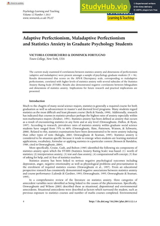 Psychology Learning and Teaching
Volume 12 Number 1 2013
www.wwwords.co.uk/PLAT
4 http://dx.doi.org/10.2304/plat.2013.12.1.4
Adaptive Perfectionism, Maladaptive Perfectionism
and Statistics Anxiety in Graduate Psychology Students
VICTORIA COMERCHERO & DOMINICK FORTUGNO
Touro College, New York, USA
The current study examined if correlations between statistics anxiety and dimensions of perfectionism
(adaptive and maladaptive) were present amongst a sample of psychology graduate students (N = 96).
Results demonstrated that scores on the APS-R Discrepancy scale, corresponding to maladaptive
perfectionism, correlated with higher levels of statistics anxiety with several subscales of the Statistics
Anxiety Rating Scale (STARS). Results also demonstrated negative correlations between bilingualism
and dimensions of statistics anxiety. Implications for future research and practical implications are
presented.
Introduction
Much to the chagrin of many social science majors, statistics is generally a required course for both
graduation as well as advancement in master’s and doctoral level programs. Many students regard
statistics as the most difficult and least pleasant course (Berk & Nanda, 1998). Additionally, research
has indicated that courses in statistics produce perhaps the highest rates of anxiety especially within
non-mathematics majors (Zeidner, 1991). Statistics anxiety has been defined as anxiety that occurs
as a result of encountering statistics in any form and at any level (Onwuegbuzie, DaRos, & Ryan,
1997). According to research, prevalence rates of statistics anxiety within graduate social science
students have ranged from 75% to 80% (Onwuegbuzie, Slate, Patterson, Watson, & Schwartz,
2000). Related to this, statistics examinations have been demonstrated to be more anxiety inducing
than other types of tests (Baloglu, 2003; Onwuegbuzie & Seaman, 1995). Statistics anxiety is
considered to be situation specific because it tends to emerge when students are learning statistical
applications, vocabulary, formulae or applying statistics in a particular context (Benson & Bandalos,
1989, cited in Onwuegbuzie, 2004).
More specifically, Cruise, Cash, and Bolton (1985) identified the following six components of
statistics anxiety upon which the STARS (Statistics Anxiety Rating Scale) was based: (1): worth of
statistics; (2) interpretation anxiety; (3) test and class anxiety; (4) computational self-concept; (5) fear
of asking for help; and (6) fear of statistics teachers.
Statistics anxiety has been linked to serious negative psychological outcomes including
depression, anger, negative emotionality as well as physiological problems and procrastination in
the enrolment of required statistics courses (Onwuegbuzie et al., 1997). From an educational
perspective research has consistently demonstrated negative associations between statistics anxiety
and course performance (Lalonde & Gardner, 1993; Onwuegbuzie, 1995; Onwuegbuzie & Seaman,
1995).
In a comprehensive review of the literature on statistics anxiety, three categories of
antecedent variables were identified as being linked to the causes of the phenomenon. Specifically,
Onwuegbuzie and Wilson (2003) described these as situational, dispositional and environmental
antecedents. Situational antecedents were described as factors which surround the student, such as
previous exposure to statistics courses and number of maths courses completed. Environmental
 