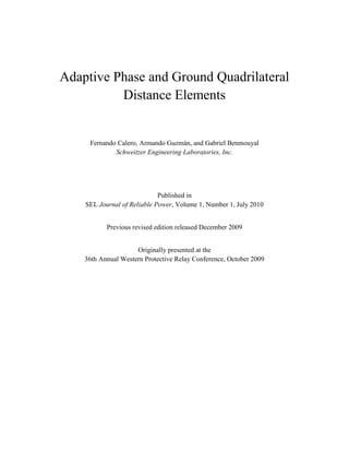 Adaptive Phase and Ground Quadrilateral
Distance Elements
Fernando Calero, Armando Guzmán, and Gabriel Benmouyal
Schweitzer Engineering Laboratories, Inc.
Published in
SEL Journal of Reliable Power, Volume 1, Number 1, July 2010
Previous revised edition released December 2009
Originally presented at the
36th Annual Western Protective Relay Conference, October 2009
 