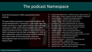 The podcast Namespace
@cubicgarden | https://podcastnamespace.org/
● podcast:alternateEnclosure - different bitrates, video versions, etc
● podcast:block - creator requests not to be included in a directory
● podcast:chapters - independently editable chapters
● podcast:episode - episode numbers and names
● podcast:funding - links to donate or fund a show
● podcast:guid - a unique, global identifier for a podcast
● podcast:images - multiple image resources for podcasts
● podcast:license - define the license applied to a podcast
● podcast:liveItem - deliver live shows to apps
● podcast:location - “where is this podcast about?”
● podcast:locked - require permission to import a feed
● podcast:medium - a description of the type of content in a feed
● podcast:person - credits for hosts and guests
● podcast:season - named seasons/series
● podcast:socialInteract - comments for podcast episodes
● podcast:soundbites - suggested clips
● podcast:trailer - specify a trailer (per season)
● podcast:transcript - captions and transcripts for podcasts
● podcast:value - a payment layer for podcasts
Since the first podcast in 2003, podcasting has been
evolving.
The open podcast ecosystem is powered by RSS feeds. RSS
can be extended with a “namespace”, a set of new tags that
enable new features. Apple added their own iTunes podcast
namespace in 2005, which allowed podcasters to specify
things like podcast artwork, categories and other elements.
Other namespaces have also been proposed; but in 2020, a
new, collaborative, podcast namespace was first worked on
by a wide number of interested people, aided and
encouraged by Adam Curry and Dave Jones from The
Podcast Index.
 