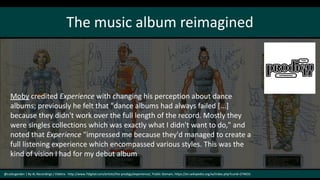 The music album reimagined
@cubicgarden | By XL Recordings / Elektra - http://www.7digital.com/artists/the-prodigy/experience/, Public Domain, https://en.wikipedia.org/w/index.php?curid=274031
Moby credited Experience with changing his perception about dance
albums; previously he felt that "dance albums had always failed [...]
because they didn't work over the full length of the record. Mostly they
were singles collections which was exactly what I didn't want to do," and
noted that Experience "impressed me because they'd managed to create a
full listening experience which encompassed various styles. This was the
kind of vision I had for my debut album
 