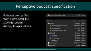 Perceptive podcast specification
@cubicgarden | https://s3-eu-west-1.amazonaws.com/connectedstudio-perceptivepod/demos/playbackTimingDemo.zip
Podcasts are zip files
With a XML SMIL file,
JSON descriptor,
Audio / Images folders
 