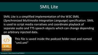 SMIL Lite
@cubicgarden | https://www.w3.org/TR/SMIL3/
SMIL Lite is a simplified implementation of the W3C SMIL
(Synchronized Multimedia Integration Language) specification. SMIL
is used to script media narratives and coordinate playback of
separate audio and TTS speech objects which can change depending
on arbitrary injected data.
This file is saved inside the podcast folder root and named
"smil.xml"
 