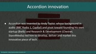 Accordion innovation
@cubicgarden | https://www.accordion-innovation.com
● Accordion was invented by Andy Taylor, whose background in
audio (BBC Radio 1, Capital) and pivot toward founding his own
startup (Bwlb) and Research & Development (Clwstwr,
Stars4Media) led him to develop, deliver and market this
innovative piece of tech.
 