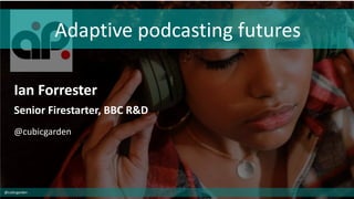 Adaptive podcasting futures
Ian Forrester
Senior Firestarter, BBC R&D
@cubicgarden
@cubicgarden
 