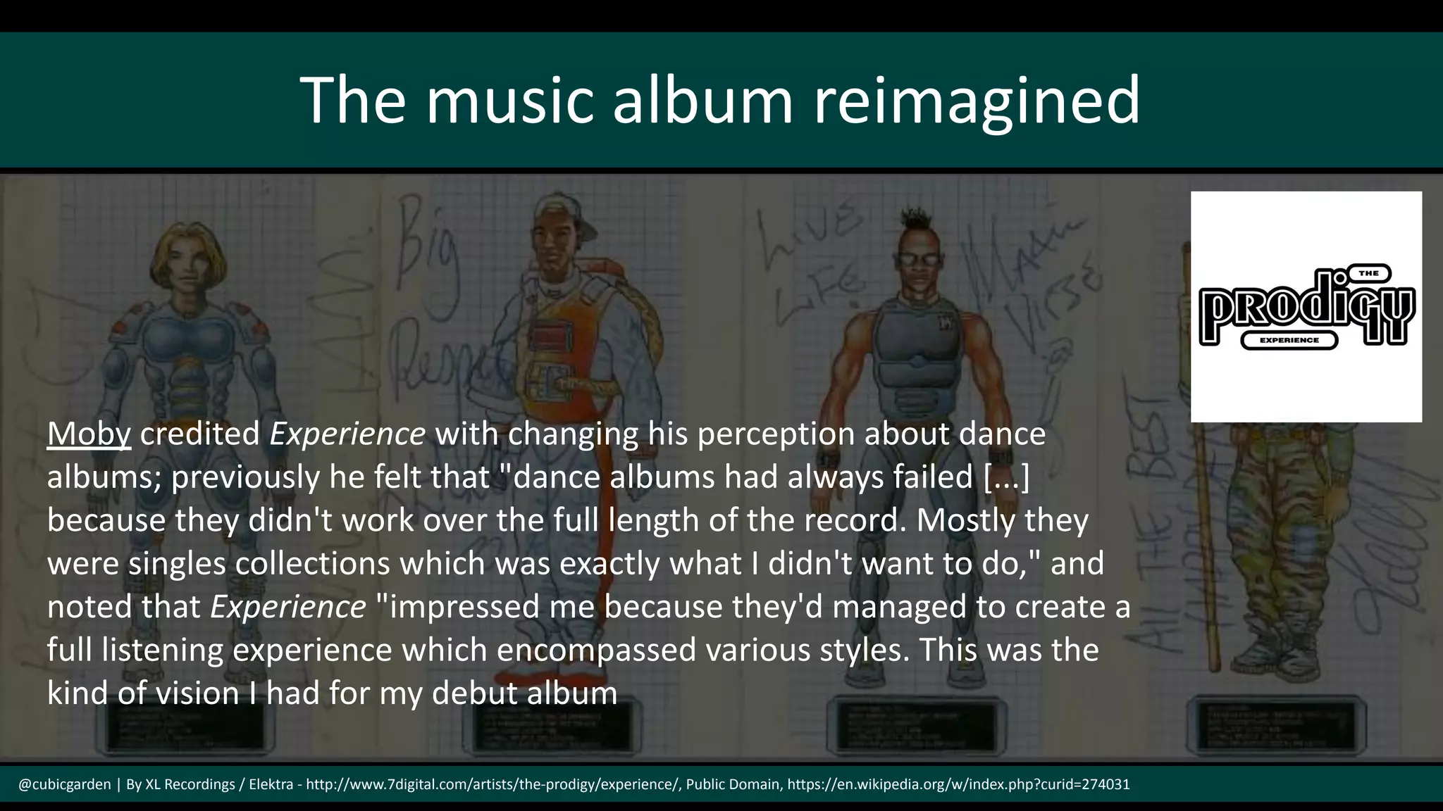 The music album reimagined
@cubicgarden | By XL Recordings / Elektra - http://www.7digital.com/artists/the-prodigy/experience/, Public Domain, https://en.wikipedia.org/w/index.php?curid=274031
Moby credited Experience with changing his perception about dance
albums; previously he felt that "dance albums had always failed [...]
because they didn't work over the full length of the record. Mostly they
were singles collections which was exactly what I didn't want to do," and
noted that Experience "impressed me because they'd managed to create a
full listening experience which encompassed various styles. This was the
kind of vision I had for my debut album
 
