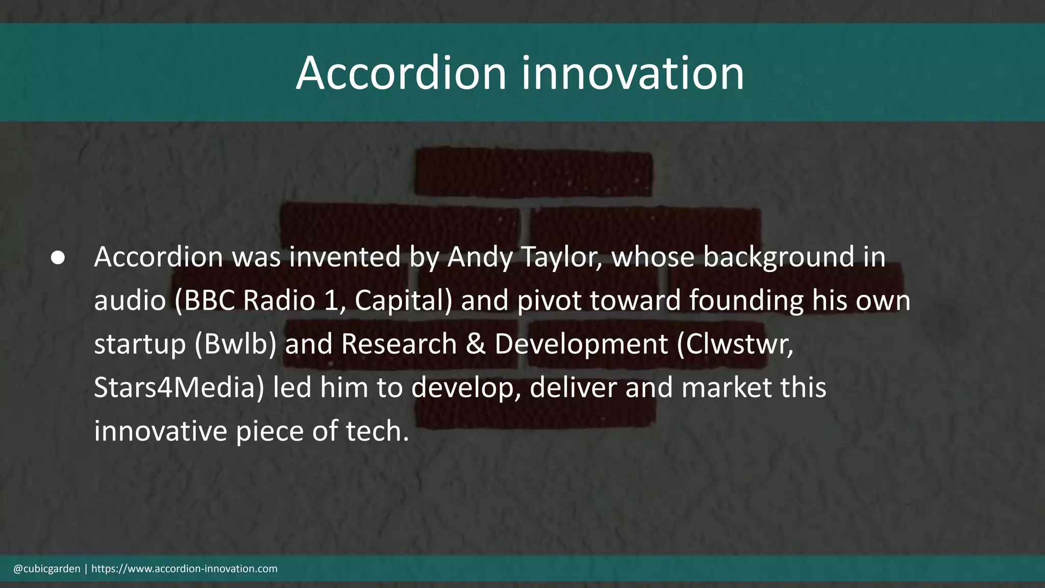 Accordion innovation
@cubicgarden | https://www.accordion-innovation.com
● Accordion was invented by Andy Taylor, whose background in
audio (BBC Radio 1, Capital) and pivot toward founding his own
startup (Bwlb) and Research & Development (Clwstwr,
Stars4Media) led him to develop, deliver and market this
innovative piece of tech.
 