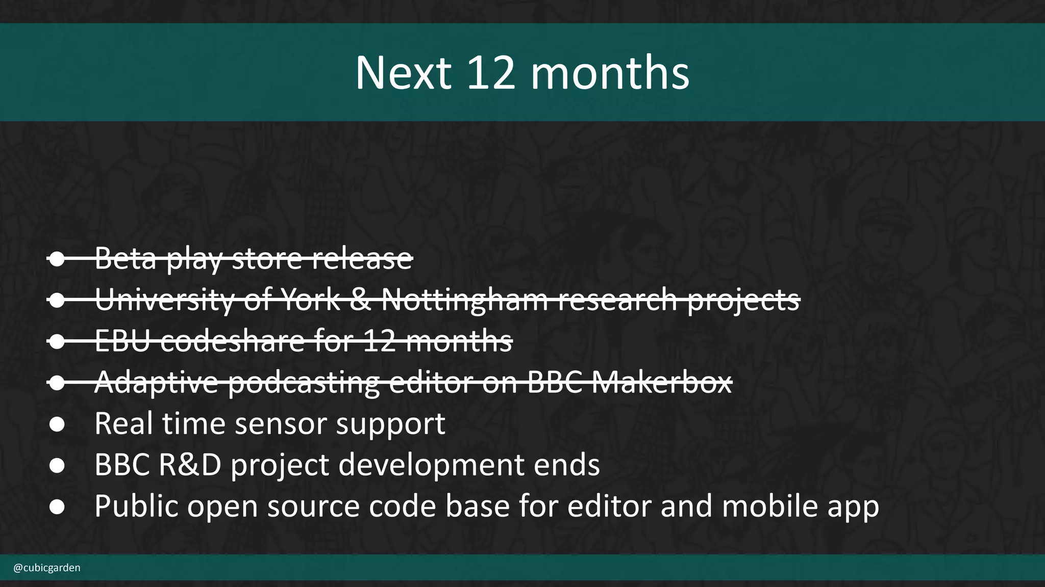 Next 12 months
@cubicgarden
● Beta play store release
● University of York & Nottingham research projects
● EBU codeshare for 12 months
● Adaptive podcasting editor on BBC Makerbox
● Real time sensor support
● BBC R&D project development ends
● Public open source code base for editor and mobile app
 