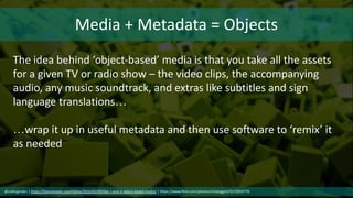 Media + Metadata = Objects
The idea behind ‘object-based’ media is that you take all the assets
for a given TV or radio show – the video clips, the accompanying
audio, any music soundtrack, and extras like subtitles and sign
language translations…
…wrap it up in useful metadata and then use software to ‘remix’ it
as needed
@cubicgarden | https://thenextweb.com/media/2016/03/09/bbc-r-and-d-object-based-media/ | https://www.flickr.com/photos/nickpiggott/5212959770
 