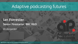 Adaptive podcasting futures
Ian Forrester
Senior Firestarter, BBC R&D
@cubicgarden
@cubicgarden | https://www.flickr.com/photos/nickpiggott/5212959770
 