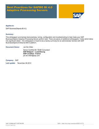 SAP COMMUNITY NETWORK SCN – http://scn.sap.com/docs/DOC-31711
© 2012 SAP AG 1
Best Practices for SAPBO BI 4.0
Adaptive Processing Servers
Applies to:
SAP BusinessObjects BI 4.0,
Summary:
This whitepaper summarizes best practices, tuning, configuration and troubleshooting to help make your SAP
BusinessObjects Adaptive Processing Server perform best. There are plenty of additional whitepapers / notes which delve
into significant detail – this whitepaper is meant to be a handy summary for an administrator familiar with SAP
BusinessObjects Enterprise BI4.0 platform.
Document Owner: Jan De Vilder
Senior Certified BI / MoBI Consultant
SAP Belgium – Luxembourg
SAP Levallois - France
jan.de.vilder@sap.com
Company: SAP
Last update: November 26 2012
 