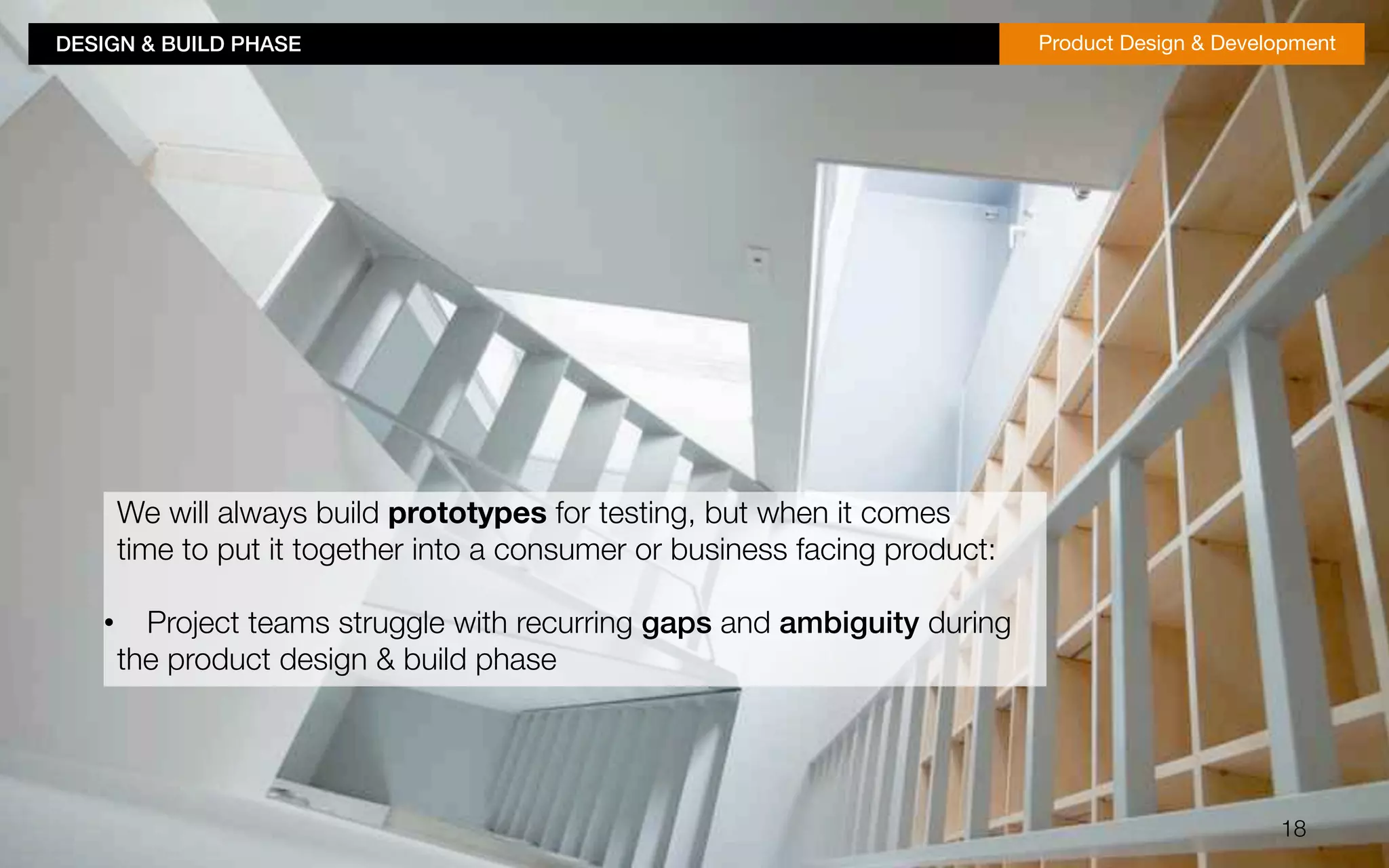 DESIGN & BUILD PHASE!Product Design & Development 
18 
We will always build prototypes for testing, but when it comes 
time to put it together into a consumer or business facing product: 
• Project teams struggle with recurring gaps and ambiguity during 
the product design & build phase 
 