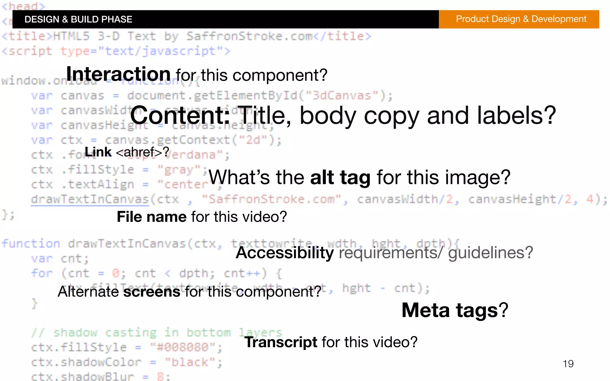 DESIGN & BUILD PHASE!Product Design & Development 
19 
Interaction for this component? 
Content: Title, body copy and labels? 
Link <ahref>? 
What’s the alt tag for this image? 
File name for this video? 
Accessibility requirements/ guidelines? 
Meta tags? 
Alternate screens for this component? 
Transcript for this video? 
 
