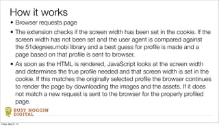 BUSY NOGGIN
DIGITAL
• Browser requests page
• The extension checks if the screen width has been set in the cookie. If the
screen width has not been set and the user agent is compared against
the 51degrees.mobi library and a best guess for proﬁle is made and a
page based on that proﬁle is sent to browser.
• As soon as the HTML is rendered, JavaScript looks at the screen width
and determines the true proﬁle needed and that screen width is set in the
cookie. If this matches the originally selected proﬁle the browser continues
to render the page by downloading the images and the assets. If it does
not match a new request is sent to the browser for the properly proﬁled
page.
How it works
Friday, May 31, 13
 
