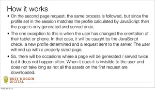 BUSY NOGGIN
DIGITAL
• On the second page request, the same process is followed, but since the
proﬁle set in the session matches the proﬁle calculated by JavaScript then
the page is only generated and served once.
• The one exception to this is when the user has changed the orientation of
their tablet or phone. In that case, it will be caught by the JavaScript
check, a new proﬁle determined and a request sent to the server. The user
will end up with a properly sized page.
• So, there will be occasions where a page will be generated / served twice
but it does not happen often. When it does it is invisible to the user and
does not take long as not all the assets on the ﬁrst request are
downloaded.
How it works
Friday, May 31, 13
 