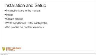 BUSY NOGGIN
DIGITAL
• Instructions are in the manual
• Install
• Create proﬁles
• Write conditional TS for each proﬁle
• Set proﬁles on content elements
Installation and Setup
Friday, May 31, 13
 
