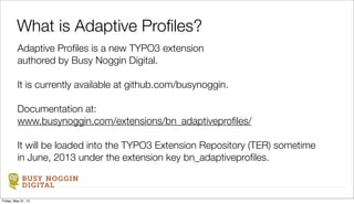 BUSY NOGGIN
DIGITAL
Adaptive Proﬁles is a new TYPO3 extension
authored by Busy Noggin Digital.
It is currently available at github.com/busynoggin.
Documentation at:
www.busynoggin.com/extensions/bn_adaptiveproﬁles/
It will be loaded into the TYPO3 Extension Repository (TER) sometime
in June, 2013 under the extension key bn_adaptiveproﬁles.
What is Adaptive Proﬁles?
Friday, May 31, 13
 