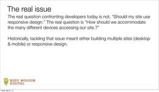 BUSY NOGGIN
DIGITAL
The real question confronting developers today is not, “Should my site use
responsive design.” The real question is “How should we accommodate
the many different devices accessing our site.?”
Historically, tackling that issue meant either building multiple sites (desktop
& mobile) or responsive design.
The real issue
Friday, May 31, 13
 