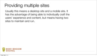 BUSY NOGGIN
DIGITAL
Usually this means a desktop site and a mobile site. It
has the advantage of being able to individually craft the
users’ experience and content, but means having two
sites to maintain and run.
Providing multiple sites
Friday, May 31, 13
 