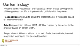BUSY NOGGIN
DIGITAL
What the terms “responsive” and “adaptive” mean to web developers is
still being sorted out. For this presentation, this is what they mean.
Responsive: using CSS to adjust the presentation of a web page based
on the screen width.
Adaptive: providing different HTML, CSS or content by the server to the
browser based on screen width.
Responsive could be considered a subset of adaptive and adaptive and
responsive techniques can be used together.
Our terminology
Friday, May 31, 13
 