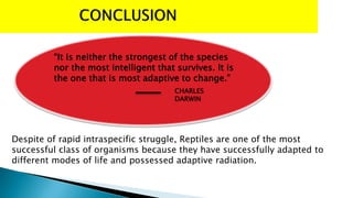 “It is neither the strongest of the species
nor the most intelligent that survives. It is
the one that is most adaptive to change.”
CHARLES
DARWIN
Despite of rapid intraspecific struggle, Reptiles are one of the most
successful class of organisms because they have successfully adapted to
different modes of life and possessed adaptive radiation.
 