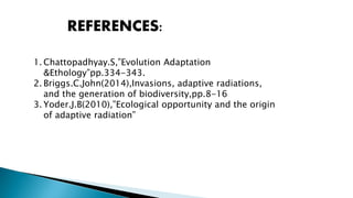 REFERENCES:
1. Chattopadhyay.S,”Evolution Adaptation
&Ethology”pp.334-343.
2. Briggs.C.John(2014),Invasions, adaptive radiations,
and the generation of biodiversity,pp.8-16
3. Yoder.J.B(2010),”Ecological opportunity and the origin
of adaptive radiation”
 