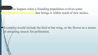 3. It can also happen when a founding population evolves some
physiological innovation that brings it within reach of new niches.
Examples would include the bird or bat wing, or the flower as a means
of attracting insects for pollination.
 