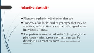 Adaptive plasticity
Phenotypic plasticity(behavior change)
Property of an individual or genotype that may be
adaptive, maladaptive or neutral with regard to an
individual's fitness.
The particular way an individual's (or genotype's)
phenotype varies across environments can be
described as a reaction norm (Single genotype-phenotypic
expression)
 