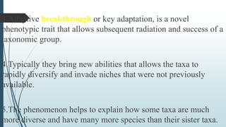 3.Adaptive breakthrough or key adaptation, is a novel
phenotypic trait that allows subsequent radiation and success of a
taxonomic group.
4.Typically they bring new abilities that allows the taxa to
rapidly diversify and invade niches that were not previously
available.
5.The phenomenon helps to explain how some taxa are much
more diverse and have many more species than their sister taxa.
 