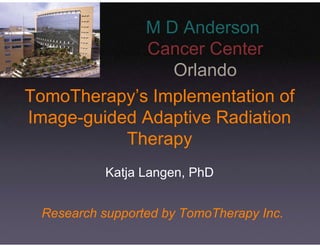 M D Anderson
             Cancer Center
                Orlando
TomoTherapy’s Implementation of
Image-guided Adaptive Radiation
           Therapy
           Katja Langen, PhD


 Research supported by TomoTherapy Inc.
 