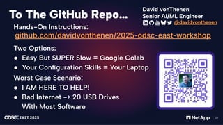 感谢您下载包图网平台上提供的PPT作品，为了您和包图网以及原创作者的利益，请勿复制、传播、销售，否则将承担法律责任！包图网将对作品进行维权，按照传播下载次数进行十倍的索取赔偿！
ibaotu.com
25
To The GitHub Repo…
Hands-On Instructions:
github.com/davidvonthenen/2025-odsc-east-workshop
Two Options:
● Easy But SUPER Slow = Google Colab
● Your Conﬁguration Skills = Your Laptop
Worst Case Scenario:
● I AM HERE TO HELP!
● Bad Internet -> 20 USB Drives
With Most Software
Senior AI/ML Engineer
David vonThenen
@davidvonthenen
 