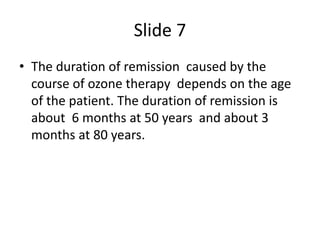 Slide 7
• The duration of remission caused by the
course of ozone therapy depends on the age
of the patient. The duration ...