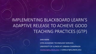 IMPLEMENTING BLACKBOARD LEARN’S 
ADAPTIVE RELEASE TO ACHIEVE GOOD 
TEACHING PRACTICES (GTP) 
DAN HAHN 
CITES ACADEMIC TECHNOLOGY SERVICES 
UNIVERSITY OF ILLINOIS AT URBANA-CHAMPAIGN 
HAHN23@ILLINOIS.EDU | CONSULT@ILLINOIS.EDU 
 