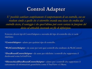 CCoonnttrrooll AAddaapptteerr 
EE’’ ppoossssiibbiillee ccaammbbiiaarree ccoommpplleettaammeennttee iill ccoommppoorrttaammeennttoo ddii uunn ccoonnttrroolllloo,, ccoonn uunn 
rriissuullttaattoo ssiimmiillee aa qquueelllloo cchhee ssii ootttteerrrreebbbbee ccrreeaannddoo uunnaa ccllaassssee cchhee eerreeddiittaa ddaall 
ccoonnttrroolllloo sstteessssoo,, iill vvaannttaaggggiioo èè cchhee qquueesstt’’uullttiimmaa ppuuòò eesssseerree vvaarriiaattaa iinn ffuunnzziioonnee ddeell 
ddeevviiccee eedd aattttiivvaabbiillee iinnsseerreennddoo uunn ffiillee ddii ddeeffiinniizziioonnee.. 
EEssiissttoonnoo ddiivveerrssii ttiippii ddii CCoonnttoollAAddaapptteerrss aa sseeccoonnddaa ddeell ttiippoo ddii ccoonnttrroolllloo cchhee ssii vvuuoollee 
rriiddeeffiinniirree:: 
•CCoonnttrroollAAddaapptteerr -- aaddaattttoo ppeerr qquuaallssiiaassii ttiippoo ddii ccoonnttrroolllloo.. 
•WWeebbCCoonnttrroollAAddaapptteerr -- ddaa uussaarree ppeerr ttuuttttii qquueeii ccoonnttrroollllii cchhee eerreeddiittaannoo ddaa WWeebbCCoonnttrrooll.. 
•DDaattaaBBoouunnddCCoonnttrroollAAddaapptteerr -- ddaa uussaarree ppeerr rriiddeeffiinniirree ii ccoonnttrroollllii cchhee ssuuppppoorrttaannoo iill 
ddaattaabboouunndd ccoommee llaa GGrriiddVViieeww.. 
•HHiieerraarrcchhiiccaallDDaattaaBBoouunnddCCoonnttrroollAAddaapptteerr -- aaddaattttoo ppeerr ii ccoonnttrroollllii cchhee ssuuppppoorrttaannoo iill 
ccaarriiccaammeennttoo ddii iinnffoorrmmaazziioonnii ggeerraarrcchhiicchhee ccoommee iill TTrreeeeVViieeww oo iill MMeennuu.. 
 