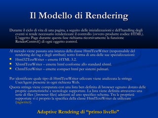 IIll MMooddeelllloo ddii RReennddeerriinngg 
DDuurraannttee iill cciicclloo ddii vviittaa ddii uunnaa ppaaggiinnaa,, aa sseegguuiittoo ddeellllee iinniizziiaalliizzzzaazziioonnii ee ddeellll’’hhaannddlliinngg ddeeggllii 
eevveennttii ssii rreennddee nneecceessssaarriioo rreennddeerriizzzzaarree iill ccoonnttrroolllloo ((oovvvveerroo pprroodduurrrree ccooddiiccee HHTTMMLL).. 
LL’’ooggggeettttoo PPaaggee dduurraannttee qquueessttaa ffaassee rriicchhiiaammaa rriiccoorrssiivvaammeennttee llaa ffuunnzziioonnee 
RReennddeerrCCoonnttrrooll(() ddii ooggnnii ooggggeettttoo ccoonnttrrooll.. 
AAll mmeettooddoo vviieennee ppaassssaattaa uunnaa iissttaannzzaa ddeellllaa ccllaassssee HHttmmllTTeexxttWWrriitteerr ((rreessppoonnssaabbiillee ddeell 
rreennddeerriinngg ddeeii ttaagg ee ddeeggllii aattttrriibbuuttii) ssoottttoo ffoorrmmaa ddii uunnaa ddeellllee ssuuee ssppeecciiaalliizzzzaazziioonnii:: 
 HHttmmll3322TTeexxttWWrriitteerr –– eemmeettttee HHTTMMLL 33..22.. 
 XXhhttmmllTTeexxttWWrriitteerr –– eemmeettttee hhttmmll ccoonnffoorrmmee aalllloo ssttaannddaarrdd xxhhttmmll.. 
 CChhttmmllTTeexxttWWrriitteerr –– eemmeettttee ccoommppaacctt hhttmmll ppeerr ssiisstteemmii ppaallmmaarrii.. 
PPeerr iiddeennttiiffiiccaarree qquuaallee ttiippoo ddii HHttmmllTTeexxttWWrriitteerr uuttlliizzzzaarree vviieennee aannaalliizzzzaattaa llaa ssttrriinnggaa 
UUsseerrAAggeenntt pprreesseennttee iinn ooggnnii rriicchhiieessttaa WWeebb.. 
QQuueessttaa ssttrriinnggaa vviieennee ccoommppaarraattaa ccoonn uunnaa lliissttaa bbeenn ddeeffiinniittaa ddii bbrroowwsseerr ooggnnuunnoo ddoottaattoo ddeellllee 
pprroopprriiee ccaarraatttteerriissttiicchhee ee tteeccnnoollooggiiee ssuuppppoorrttaattee.. LLaa lliissttaa vviieennee ddeeffiinniittaa aattttrraavveerrssoo uunnaa 
sseerriiee ddii ffiilleess ((..bbrroowwsseerr ffiilleess) aaddeerreennttii aadd uunnoo ssppeecciiffiiccoo sscchheemmaa.. TTrraa llee pprroopprriieettàà 
ssuuppppoorrttaattee vvii èè pprroopprriioo llaa ssppaacciiffiiccaa ddeellllaa ccllaassssee HHttmmllTTeexxttWWrriitteerr ddaa uuttiilliizzzzaarree 
((ttaaggwwrriitteerr).. 
AAddaappttiivvee RReennddrriinngg ddii ““pprriimmoo lliivveelllloo”” 
 