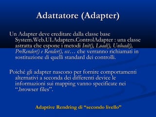 AAddaattttaattoorree ((AAddaapptteerr)) 
UUnn AAddaapptteerr ddeevvee eerreeddiittaarree ddaallllaa ccllaassssee bbaassee 
SSyysstteemm..WWeebb..UUII..AAddaapptteerrss..CCoonnttrroollAAddaapptteerr :: uunnaa ccllaassssee 
aassttrraattttaa cchhee eessppoonnee ii mmeettooddii IInniitt(()),, LLooaadd(()),, UUnnllooaadd(()),, 
PPrreeRReennddeerr(()) ee RReennddeerr(()),, eecccc…… cchhee vveerrrraannnnoo rriicchhiiaammaattii iinn 
ssoossttiittuuzziioonnee ddii qquueellllii ssttaannddaarrdd ddeeii ccoonnttrroollllii.. 
PPooiicchhéé ggllii aaddaapptteerr nnaassccoonnoo ppeerr ffoorrnniirree ccoommppoorrttaammeennttii 
aalltteerrnnaattiivvii aa sseeccoonnddaa ddeeii ddiiffffeerreennttii ddeevviiccee llee 
iinnffoorrmmaazziioonnii ssuuii mmaappppiinngg vvaannnnoo ssppeecciiffiiccaattee nneeii 
““..bbrroowwsseerr ffiilleess””.. 
AAddaappttiivvee RReennddrriinngg ddii ““sseeccoonnddoo lliivveelllloo”” 
 