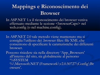 MMaappppiinnggss ee RRiiccoonnoosscciimmeennttoo ddeeii 
BBrroowwsseerr 
IInn AASSPP..NNEETT 11..xx iill rriiccoonnoosscciimmeennttoo ddeeii bbrroowwsseerr vveenniivvaa 
eeffffeettttuuaattoo mmeeddiiaannttee llee sseezziioonnee <<bbrroowwsseerrCCaappss>> nneell 
wweebb..ccoonnffiigg ((oo nneell mmaacchhiinnee..ccoonnffiigg).. 
IInn AASSPP..NNEETT 22..00 ttaallee mmeettooddoo vviieennee mmaanntteennuuttoo mmaa ssii 
ccoonnssiigglliiaa ll’’uuttiilliizzzzoo ddeeii ..bbrroowwsseerr ffiilleess:: ffiillee XXMMLL cchhee 
ccoonnsseennttoonnoo ddii ssppeecciiffiiccaarree llee ccaarraatttteerriissttiicchhee ddeeii ddiiffffeerreennttii 
bbrroowwsseerr.. 
PPoossssoonnoo rriissiieeddeerree ssiiaa nneellllaa ddiirreeccttoorryy ‘‘AApppp__BBrroowwsseerrss’’ 
aallll’’iinntteerrnnoo ddeell ssiittoo,, ssiiaa gglloobbaallmmeennttee aall ppeerrssoorrssoo 
‘‘%%SSYYSSTTEEMM 
%%MMiiccrroossoofftt..NNEETTFrraammeewwoorrkkvv22..00..5500772277CCoonnffiiggBBrr 
oowwsseerrss’’.. 
 