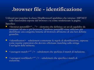 ..bbrroowwsseerr ffiillee -- iiddeennttiiffiiccaazziioonnee 
UUttiilliizzzzaattii ppeerr ppooppoollaarree llaa ccllaassssee HHttttppBBrroowwsseerrCCaappaabbiilliittiieess cchhee iissttrruuiissccee AASSPP..NNEETT 
ssuullllee ffuunnzziioonnaalliittàà eessppoossttee ddaall bbrroowwsseerr ee ssuu ccoommee rreennddeerriizzzzaarree llaa ppaaggiinnaa.. 
SSppeecciiffiiccaa:: 
 <<bbrroowwsseerr ppaarreennttIIDD==““……””>> -- eelleemmeennttoo cchhee ddeeffiinniissccee uunn sseett ddii ccaappaabbiilliittyy ddaa 
aasssseeggnnaarree aadd uunnoo oo ppiiùù bbrroowwsseerrss,, ll’’aattttrriibbuuttoo ppaarreennttIIDD vviieennee uuttiilliizzzzaattoo ppeerr 
iiddeennttiiffiiccaarree uunnaa ccaatteeggoorriiaa//iinnssiieemmee ddii bbrroowwsseerrss aallll’’iinntteerrnnoo ddii uunnaa bbeenn ddeeffiinniittaa 
ggeerraarrcchhiiaa.. 
 <<iiddeennttiiffiiccaattiioonn>> -- ssuubbeelleemmeenntt ccoonntteenneennttee llee rreeggoollee ddii iiddeennttiiffiiccaazziioonnee,, eesspprreessssee 
ccoommee rreegguullaarr eexxpprreessssiioonn cchhee ddeevvoonnoo eeffffeettttuuaarree mmaattcchhiinngg ssuullllaa ssttrriinnggaa 
UUsseerrAAggeenntt ddeellllaa rriicchhiieessttaa.. 
 <<uusseerraaggeenntt mmaattcchh==““”” //>> -- ssuubbeelleemmeenntt cchhee ssppeeffiicciiccaa iill mmaattcchh ddii iinncclluussiioonnee.. 
 <<uusseerraaggeenntt nnoonnMMaattcchh==““”” //>> -- ssuubbeelleemmeenntt cchhee ssppeecciiffiiccaa ii mmaattcchh ddii 
eesscclluussiioonnee.. 
 