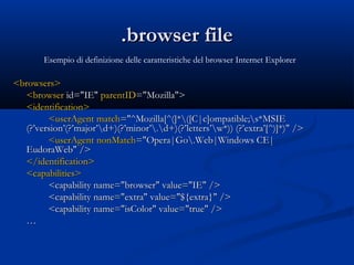 ..bbrroowwsseerr ffiillee 
<<bbrroowwsseerrss>> 
<<bbrroowwsseerr iidd==""IIEE"" ppaarreennttIIDD==""MMoozziillllaa"">> 
<<iiddeennttiiffiiccaattiioonn>> 
<<uusseerrAAggeenntt mmaattcchh==""^^MMoozziillllaa[[^^((]]**(([[CC||cc]]oommppaattiibbllee;;ss**MMSSIIEE 
((??’’vveerrssiioonn’’((??’’mmaajjoorr’’dd++))((??’’mmiinnoorr’’..dd++))((??’’lleetttteerrss’’ww**)))) ((??’’eexxttrraa’’[[^^))]]**))"" //>> 
<<uusseerrAAggeenntt nnoonnMMaattcchh==""OOppeerraa||GGoo..WWeebb||WWiinnddoowwss CCEE|| 
EEuuddoorraaWWeebb"" //>> 
<<//iiddeennttiiffiiccaattiioonn>> 
<<ccaappaabbiilliittiieess>> 
<<ccaappaabbiilliittyy nnaammee==""bbrroowwsseerr"" vvaalluuee==""IIEE"" //>> 
<<ccaappaabbiilliittyy nnaammee==""eexxttrraa"" vvaalluuee==""$${{eexxttrraa}}"" //>> 
<<ccaappaabbiilliittyy nnaammee==""iissCCoolloorr"" vvaalluuee==""ttrruuee"" //>> 
…… 
Esempio di definizione delle caratteristiche del browser Internet Explorer 
 
