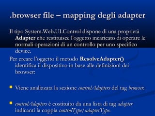 .browser ffiillee –– mmaappppiinngg ddeeggllii aaddaapptteerr 
IIll ttiippoo SSyysstteemm..WWeebb..UUII..CCoonnttrrooll ddiissppoonnee ddii uunnaa pprroopprriieettàà 
AAddaapptteerr cchhee rreessttiittuuiissccee ll''ooggggeettttoo iinnccaarriiccaattoo ddii ooppeerraarree llee 
nnoorrmmaallii ooppeerraazziioonnii ddii uunn ccoonnttrroolllloo ppeerr uunnoo ssppeecciiffiiccoo 
ddeevviiccee.. 
PPeerr ccrreeaarree ll’’ooggggeettttoo iill mmeettooddoo RReessoollvveeAAddaapptteerr(()) 
iiddeennttiiffiiccaa iill ddiissppoossiittiivvoo iinn bbaassee aallllee ddeeffiinniizziioonnii ddeeii 
bbrroowwsseerr:: 
 VViieennee aannaalliizzzzaattaa llaa sseezziioonnee ccoonnttrroollAAddaapptteerrss ddeell ttaagg bbrroowwsseerr.. 
 ccoonnttrroollAAddaapptteerrss èè ccoossttiittuuiittoo ddaa uunnaa lliissttaa ddii ttaagg aaddaapptteerr 
iinnddiiccaannttii llaa ccooppppiiaa ccoonnttrroollTTyyppee//aaddaapptteerrTTyyppee.. 
 